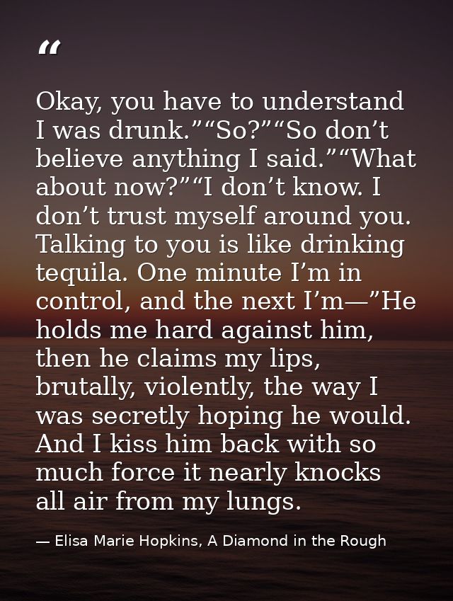 Okay, you have to understand I was drunk.”“So?”“So don’t believe anything I said.”“What about now?”“I don’t know. I don’ — Elisa Marie Hopkins, A Diamond in the Rough