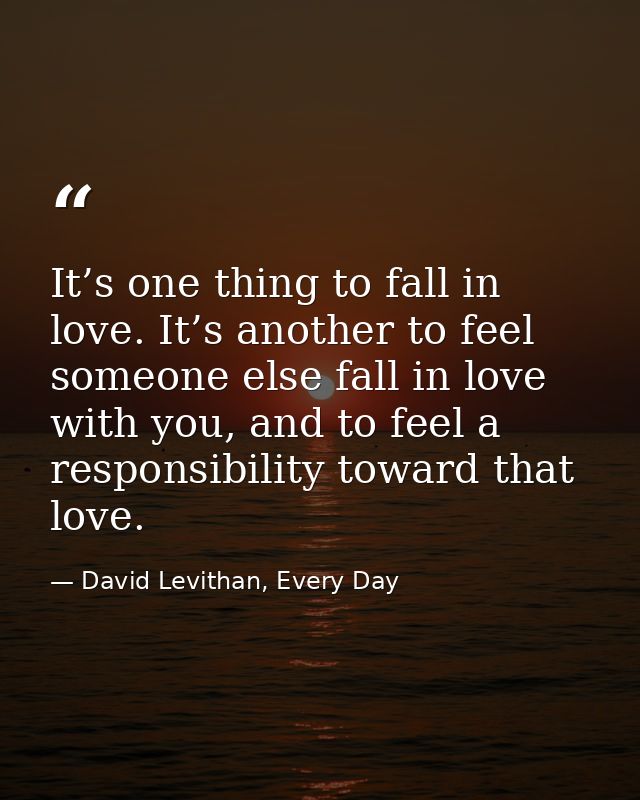 It’s one thing to fall in love. It’s another to feel someone else fall in love with you, and to feel a responsibility to — David Levithan, Every Day