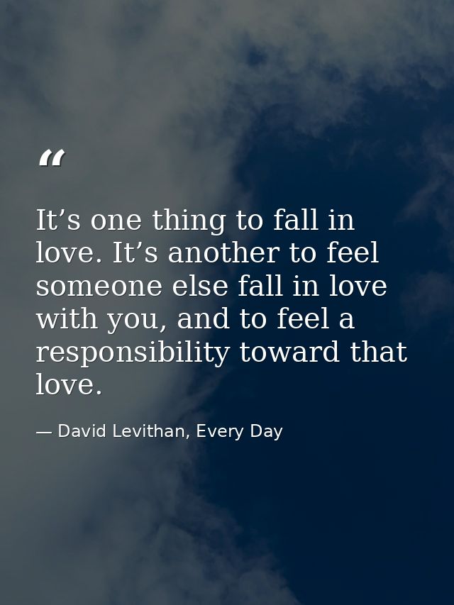 It’s one thing to fall in love. It’s another to feel someone else fall in love with you, and to feel a responsibility to — David Levithan, Every Day