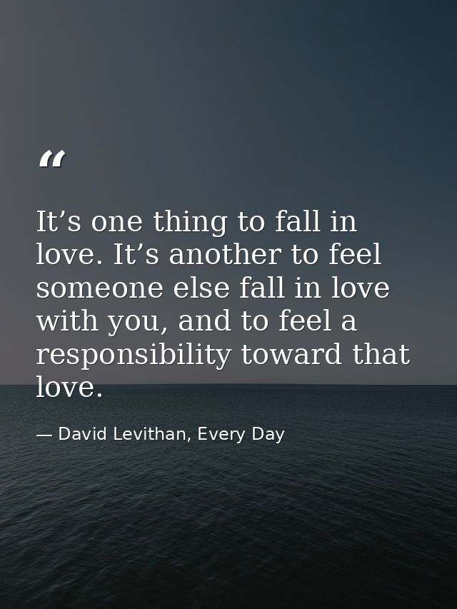 It’s one thing to fall in love. It’s another to feel someone else fall in love with you, and to feel a responsibility to — David Levithan, Every Day