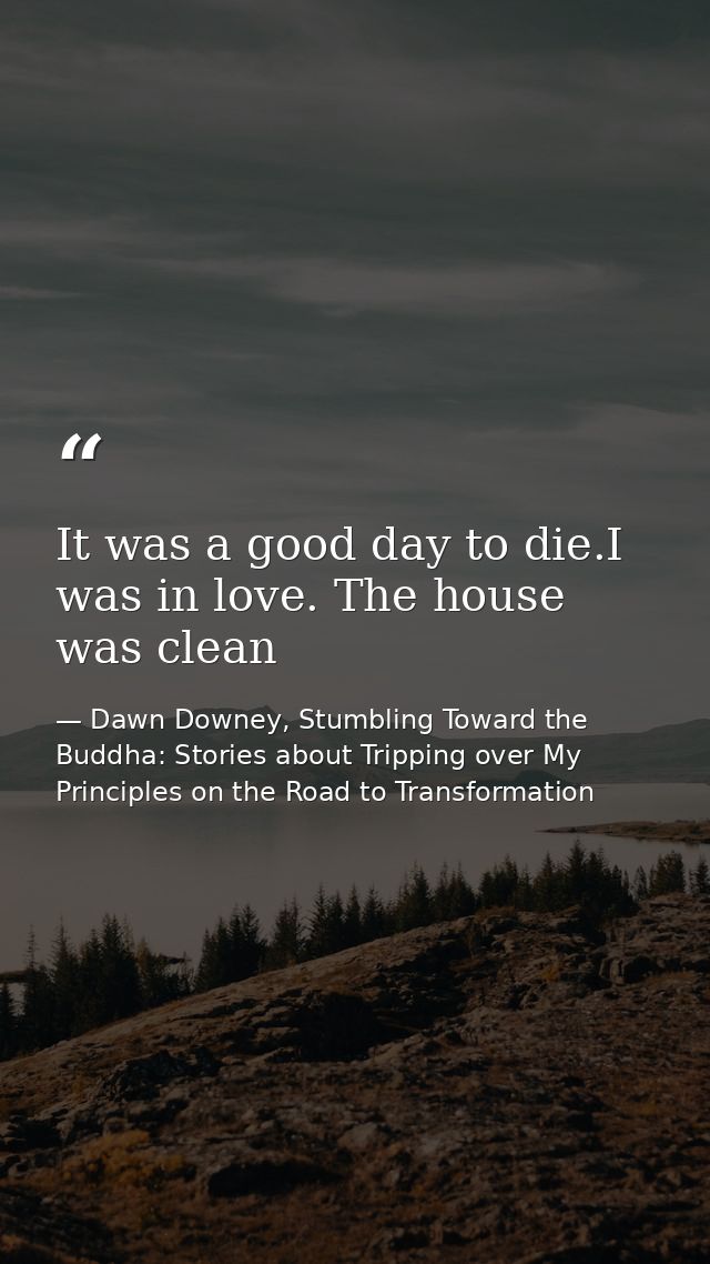 It was a good day to die.I was in love. The house was clean — Dawn Downey, Stumbling Toward the Buddha: Stories about Tripping over My Principles on the Road to Transformation