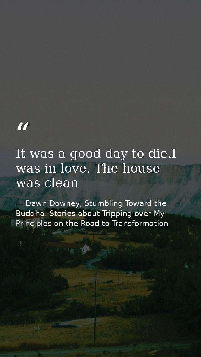 It was a good day to die.I was in love. The house was clean — Dawn Downey, Stumbling Toward the Buddha: Stories about Tripping over My Principles on the Road to Transformation