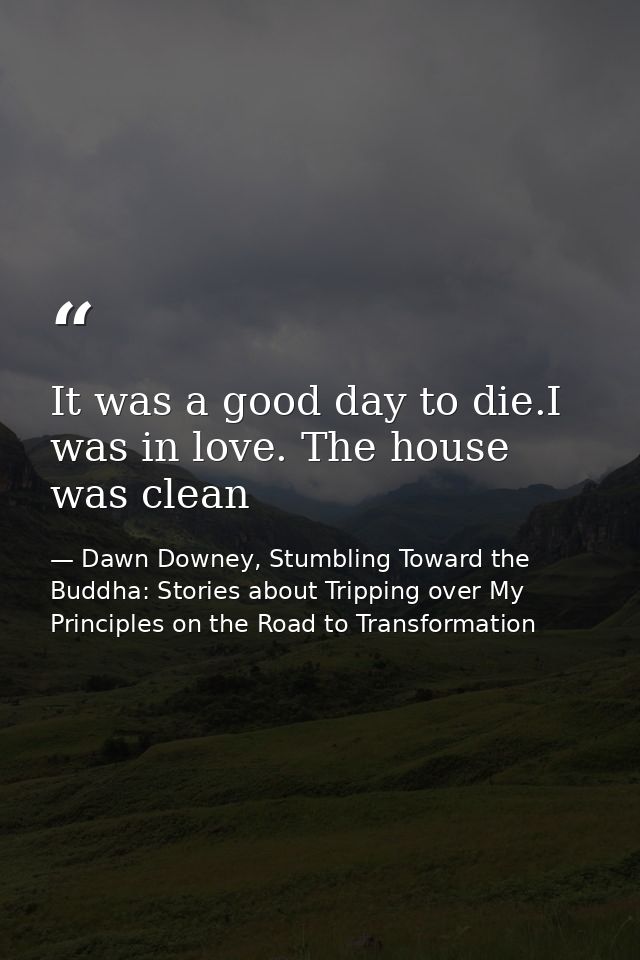 It was a good day to die.I was in love. The house was clean — Dawn Downey, Stumbling Toward the Buddha: Stories about Tripping over My Principles on the Road to Transformation
