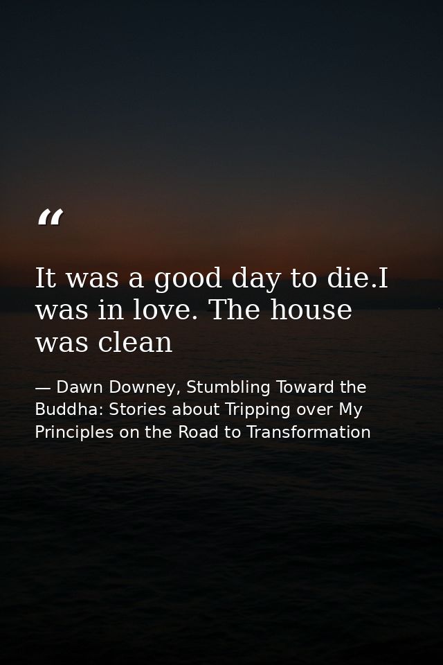 It was a good day to die.I was in love. The house was clean — Dawn Downey, Stumbling Toward the Buddha: Stories about Tripping over My Principles on the Road to Transformation