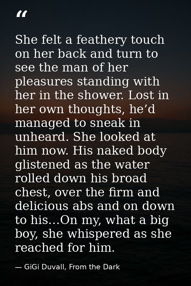 She felt a feathery touch on her back and turn to see the man of her pleasures standing with her in the shower. Lost in  — GiGi Duvall, From the Dark