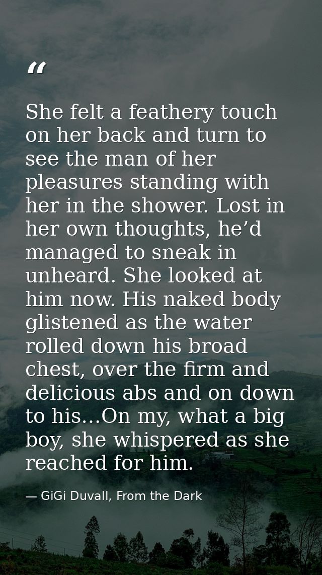 She felt a feathery touch on her back and turn to see the man of her pleasures standing with her in the shower. Lost in  — GiGi Duvall, From the Dark