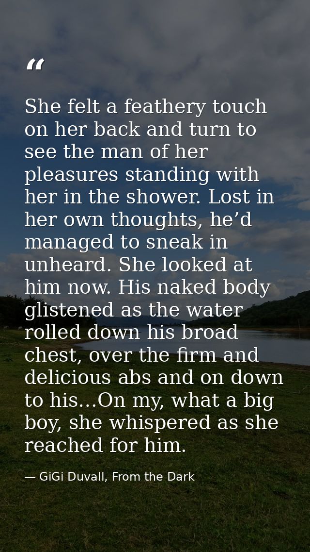 She felt a feathery touch on her back and turn to see the man of her pleasures standing with her in the shower. Lost in  — GiGi Duvall, From the Dark