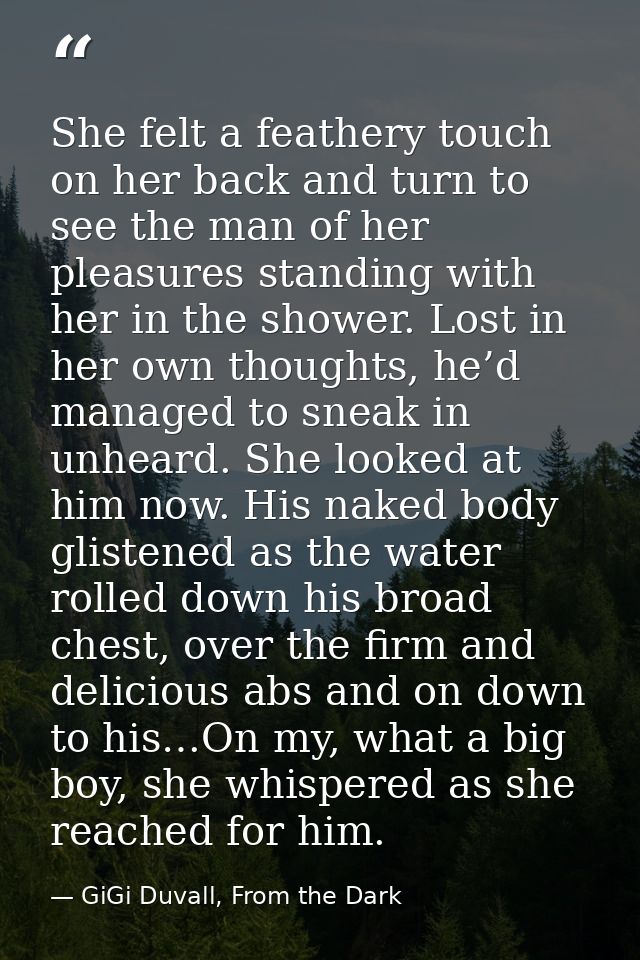 She felt a feathery touch on her back and turn to see the man of her pleasures standing with her in the shower. Lost in  — GiGi Duvall, From the Dark