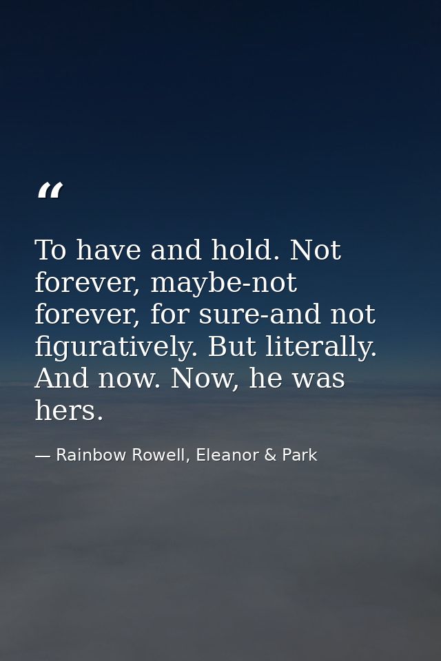 To have and hold. Not forever, maybe-not forever, for sure-and not figuratively. But literally. And now. Now, he was her — Rainbow Rowell, Eleanor & Park