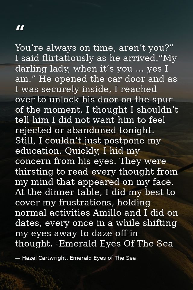 You’re always on time, aren’t you?” I said flirtatiously as he arrived.“My darling lady, when it’s you … yes I am.” He o — Hazel Cartwright, Emerald Eyes of The Sea