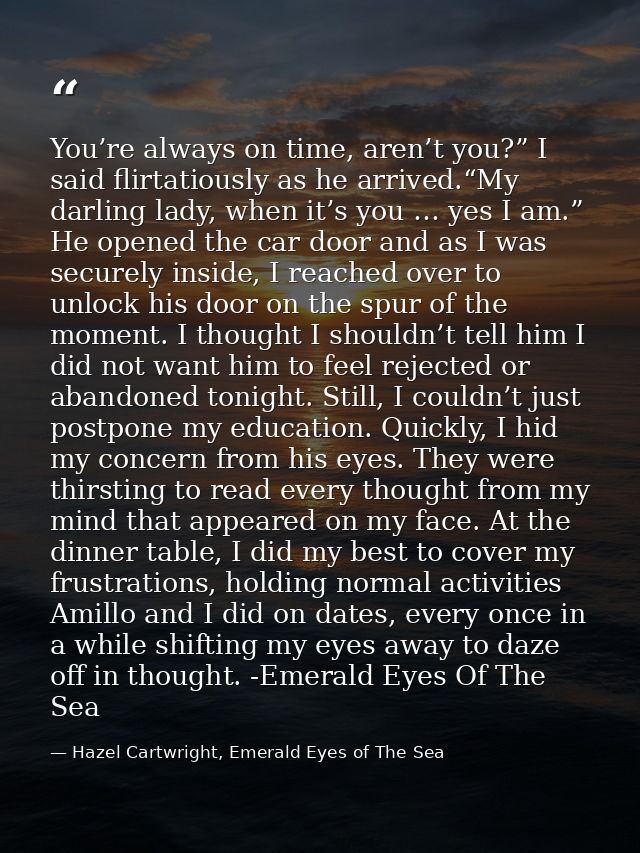 You’re always on time, aren’t you?” I said flirtatiously as he arrived.“My darling lady, when it’s you … yes I am.” He o — Hazel Cartwright, Emerald Eyes of The Sea
