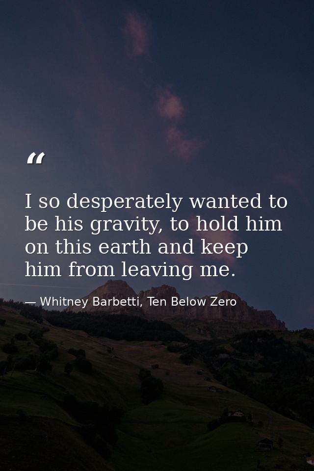 I so desperately wanted to be his gravity, to hold him on this earth and keep him from leaving me. — Whitney Barbetti, Ten Below Zero