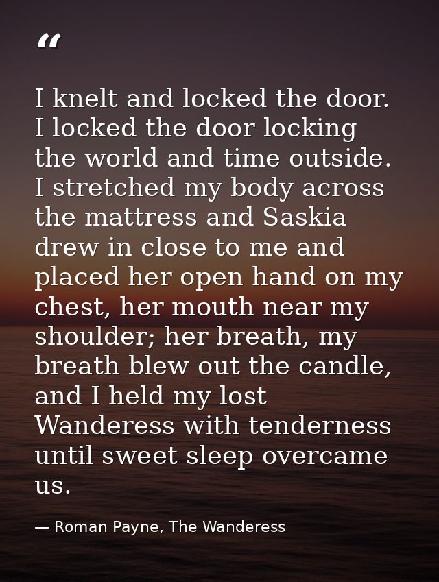 I knelt and locked the door. I locked the door locking the world and time outside. I stretched my body across the mattre — Roman Payne, The Wanderess
