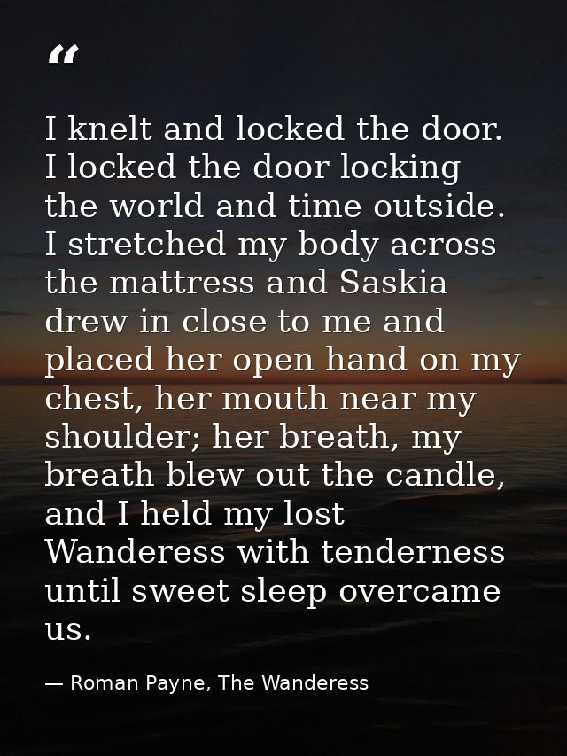 I knelt and locked the door. I locked the door locking the world and time outside. I stretched my body across the mattre — Roman Payne, The Wanderess