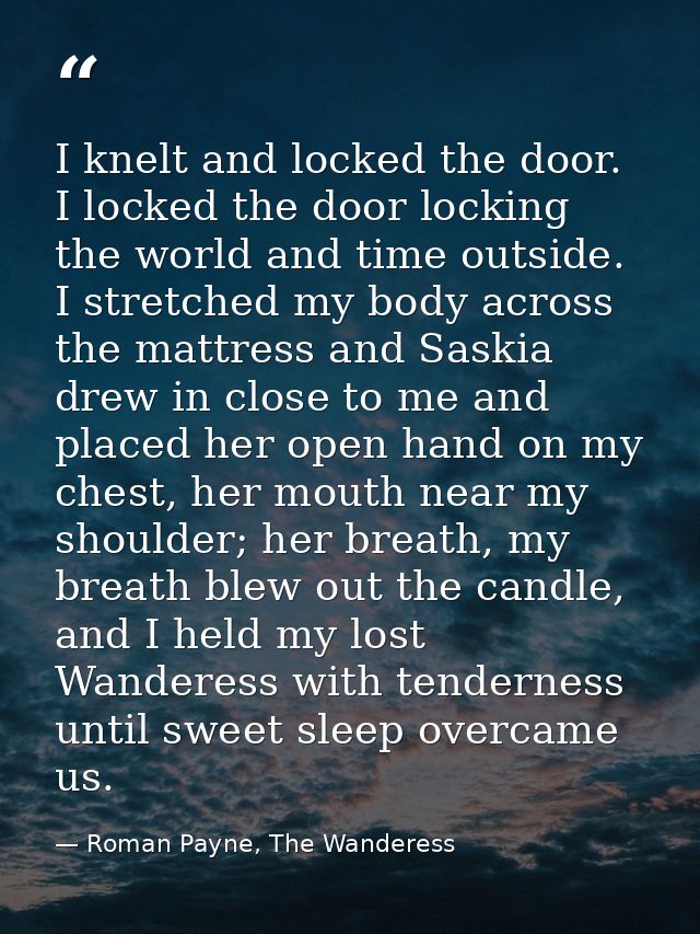 I knelt and locked the door. I locked the door locking the world and time outside. I stretched my body across the mattre — Roman Payne, The Wanderess