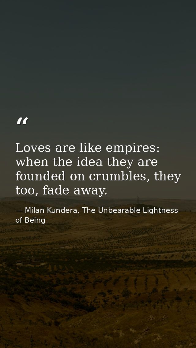 Loves are like empires: when the idea they are founded on crumbles, they too, fade away. — Milan Kundera, The Unbearable Lightness of Being