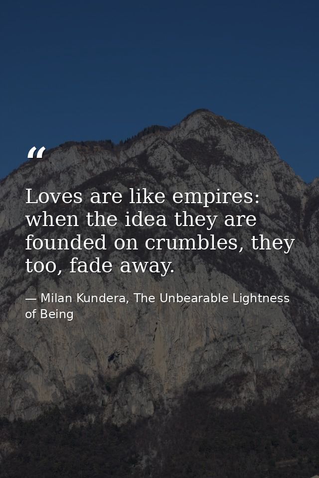 Loves are like empires: when the idea they are founded on crumbles, they too, fade away. — Milan Kundera, The Unbearable Lightness of Being