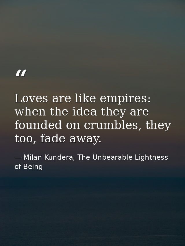 Loves are like empires: when the idea they are founded on crumbles, they too, fade away. — Milan Kundera, The Unbearable Lightness of Being
