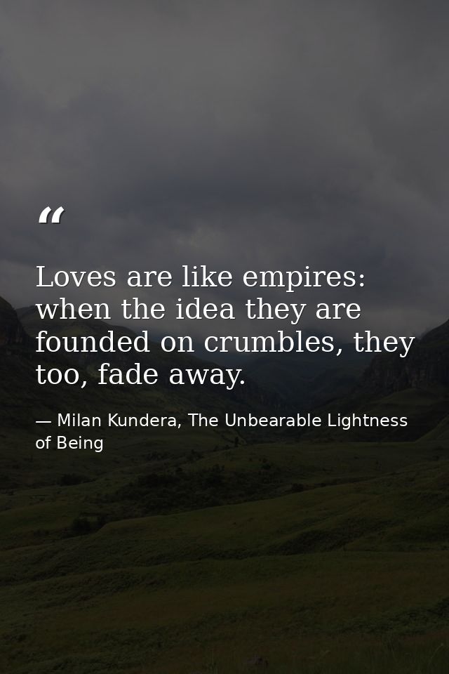 Loves are like empires: when the idea they are founded on crumbles, they too, fade away. — Milan Kundera, The Unbearable Lightness of Being