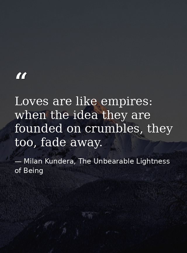 Loves are like empires: when the idea they are founded on crumbles, they too, fade away. — Milan Kundera, The Unbearable Lightness of Being