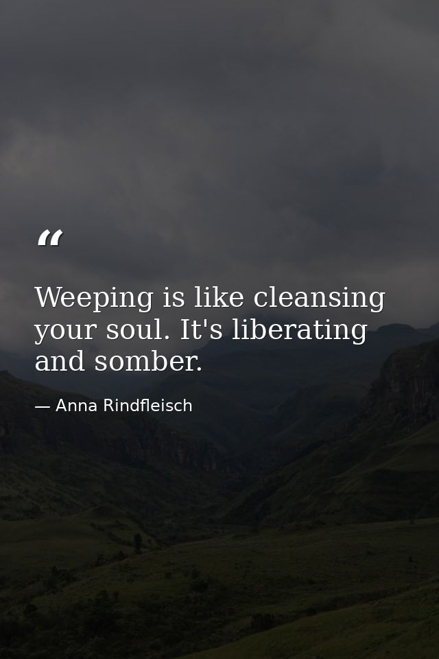 Weeping is like cleansing your soul. It's liberating and somber. — Anna Rindfleisch