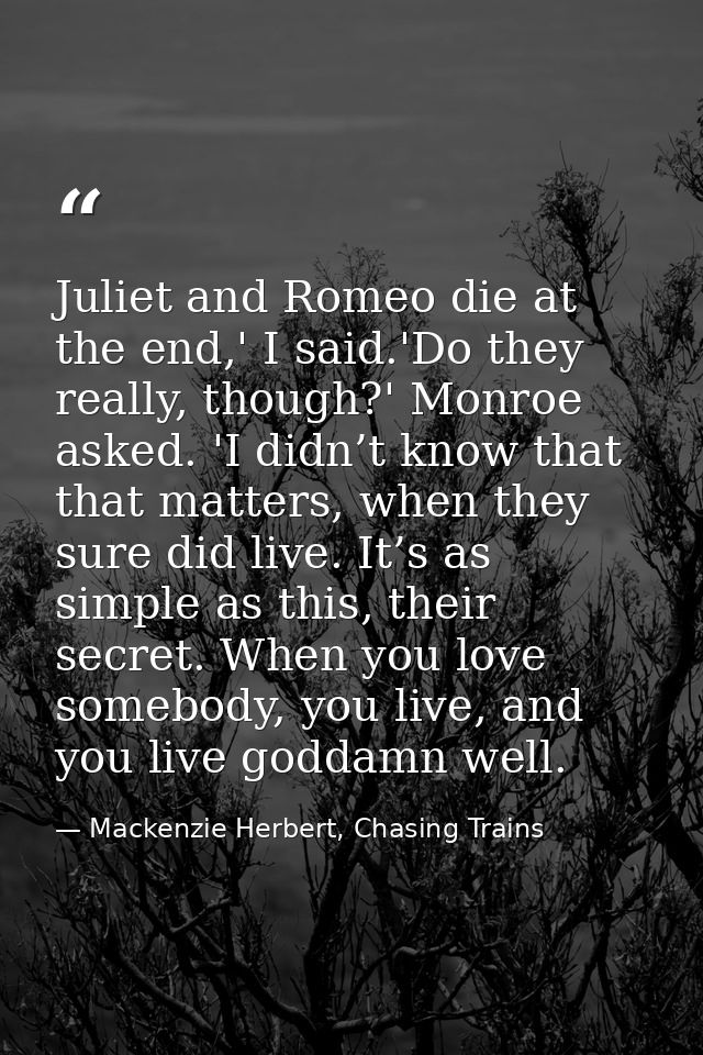 Juliet and Romeo die at the end,' I said.'Do they really, though?' Monroe asked. 'I didn’t know that that matters, when  — Mackenzie Herbert, Chasing Trains