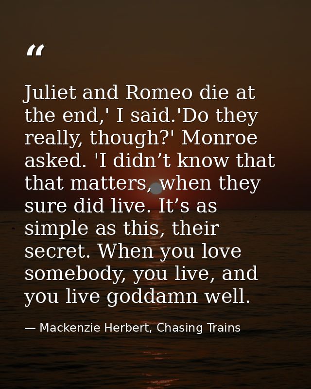 Juliet and Romeo die at the end,' I said.'Do they really, though?' Monroe asked. 'I didn’t know that that matters, when  — Mackenzie Herbert, Chasing Trains