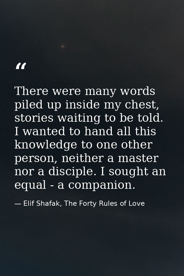 There were many words piled up inside my chest, stories waiting to be told. I wanted to hand all this knowledge to one o — Elif Shafak, The Forty Rules of Love