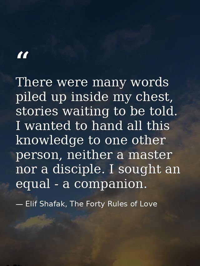 There were many words piled up inside my chest, stories waiting to be told. I wanted to hand all this knowledge to one o — Elif Shafak, The Forty Rules of Love