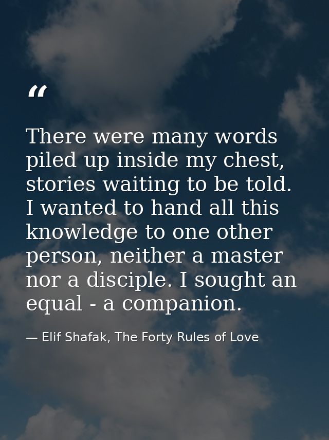 There were many words piled up inside my chest, stories waiting to be told. I wanted to hand all this knowledge to one o — Elif Shafak, The Forty Rules of Love