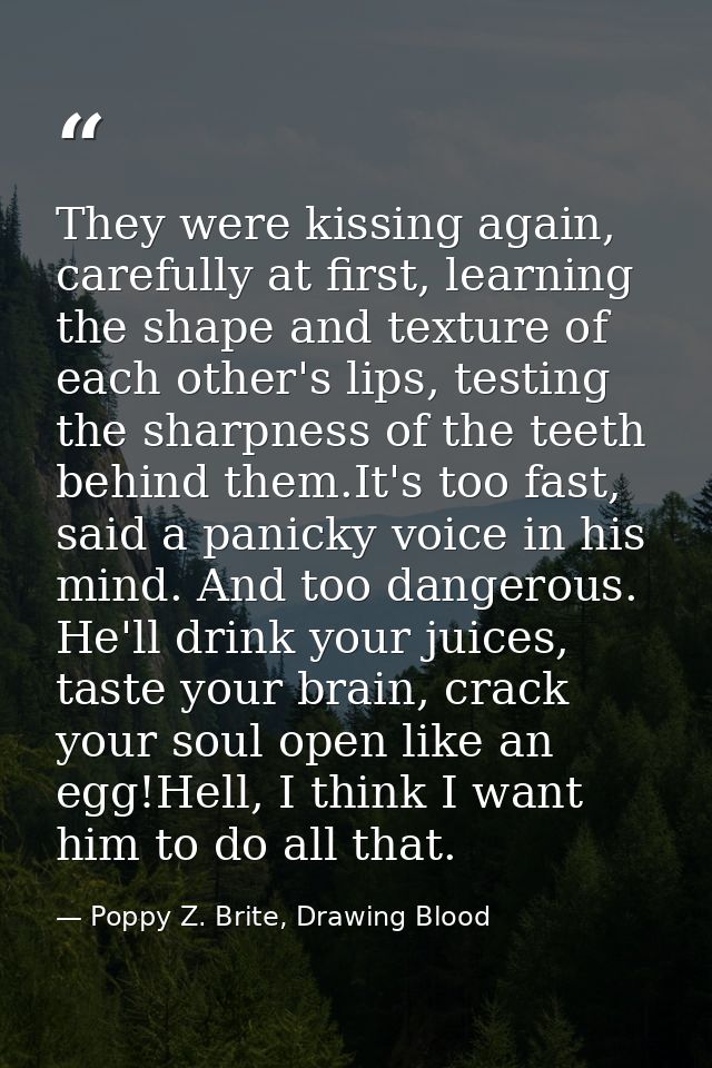 They were kissing again, carefully at first, learning the shape and texture of each other's lips, testing the sharpness  — Poppy Z. Brite, Drawing Blood