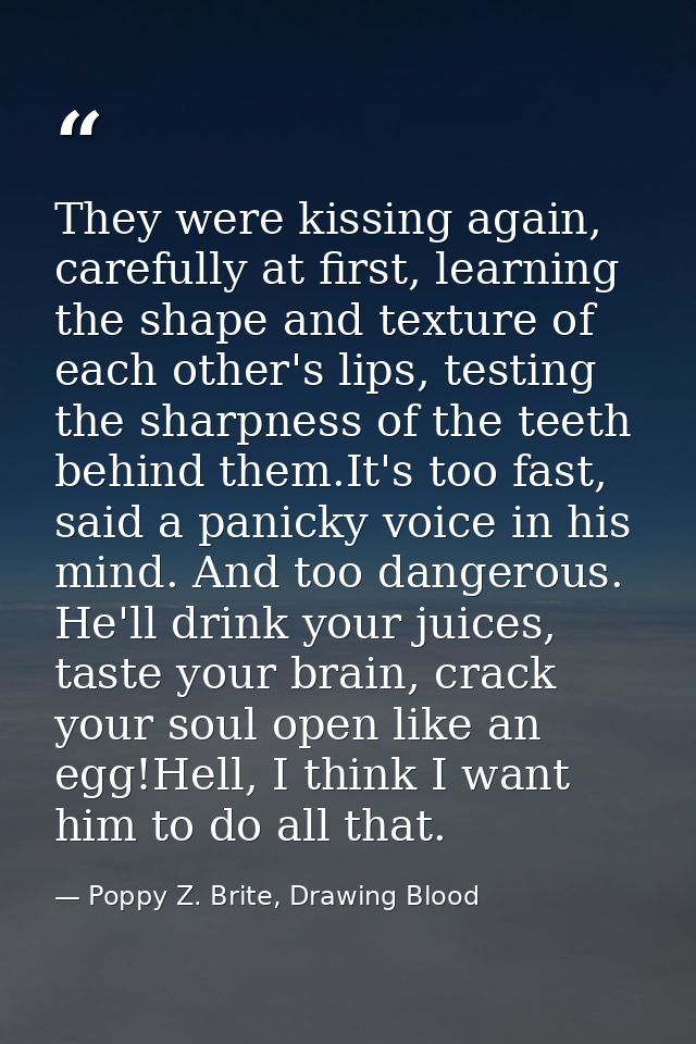 They were kissing again, carefully at first, learning the shape and texture of each other's lips, testing the sharpness  — Poppy Z. Brite, Drawing Blood