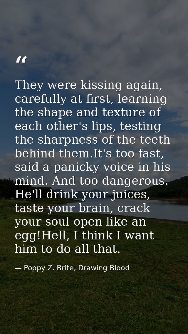 They were kissing again, carefully at first, learning the shape and texture of each other's lips, testing the sharpness  — Poppy Z. Brite, Drawing Blood