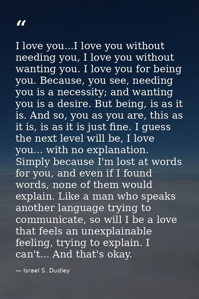 I love you...I love you without needing you, I love you without wanting you. I love you for being you. Because, you see, — Israel S. Dudley