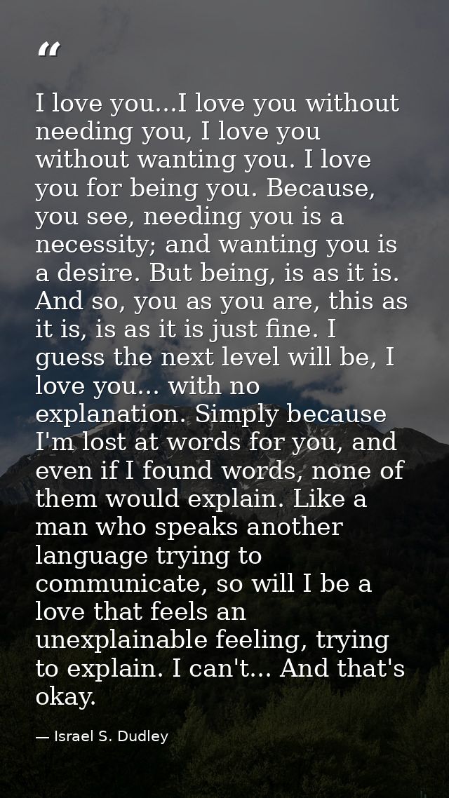I love you...I love you without needing you, I love you without wanting you. I love you for being you. Because, you see, — Israel S. Dudley