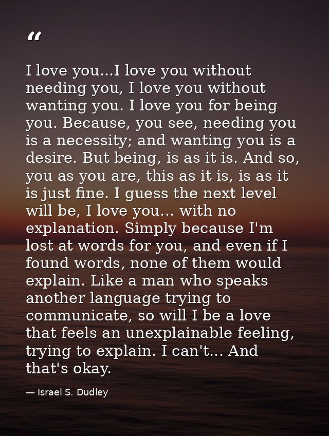 I love you...I love you without needing you, I love you without wanting you. I love you for being you. Because, you see, — Israel S. Dudley