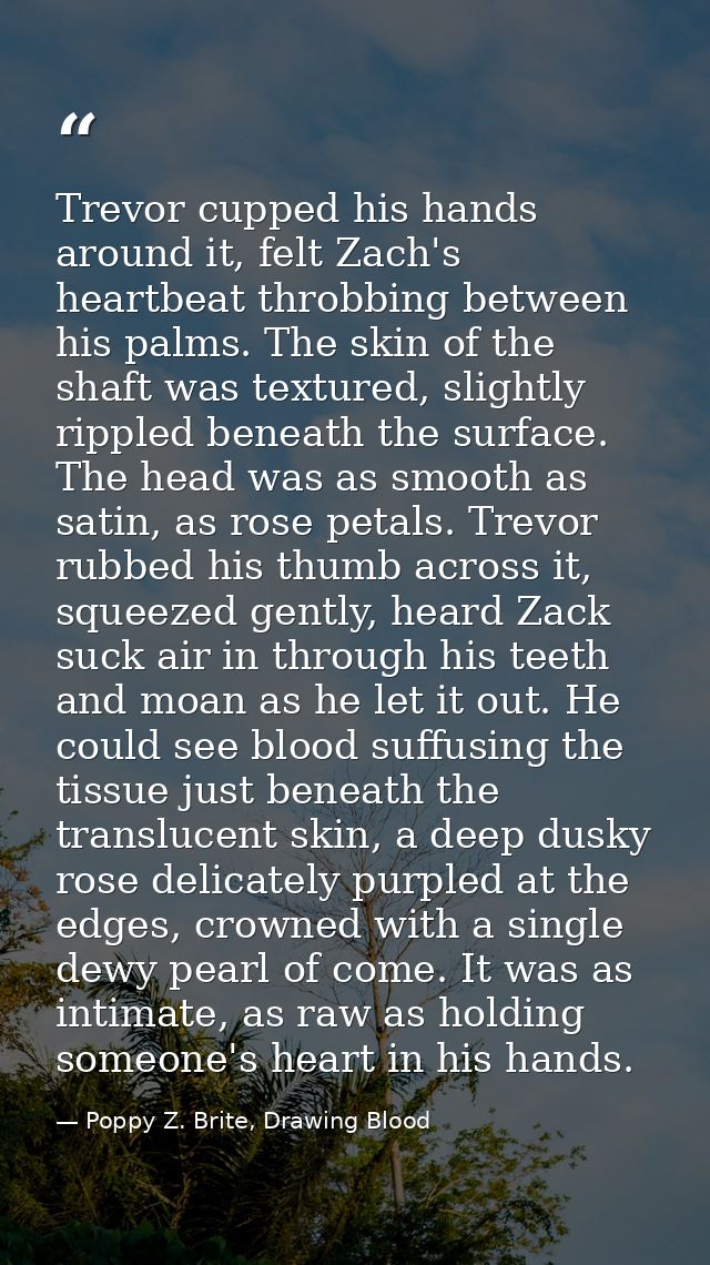 Trevor cupped his hands around it, felt Zach's heartbeat throbbing between his palms. The skin of the shaft was textured — Poppy Z. Brite, Drawing Blood