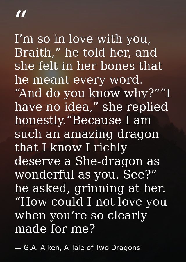 I’m so in love with you, Braith,” he told her, and she felt in her bones that he meant every word. “And do you know why? — G.A. Aiken, A Tale of Two Dragons