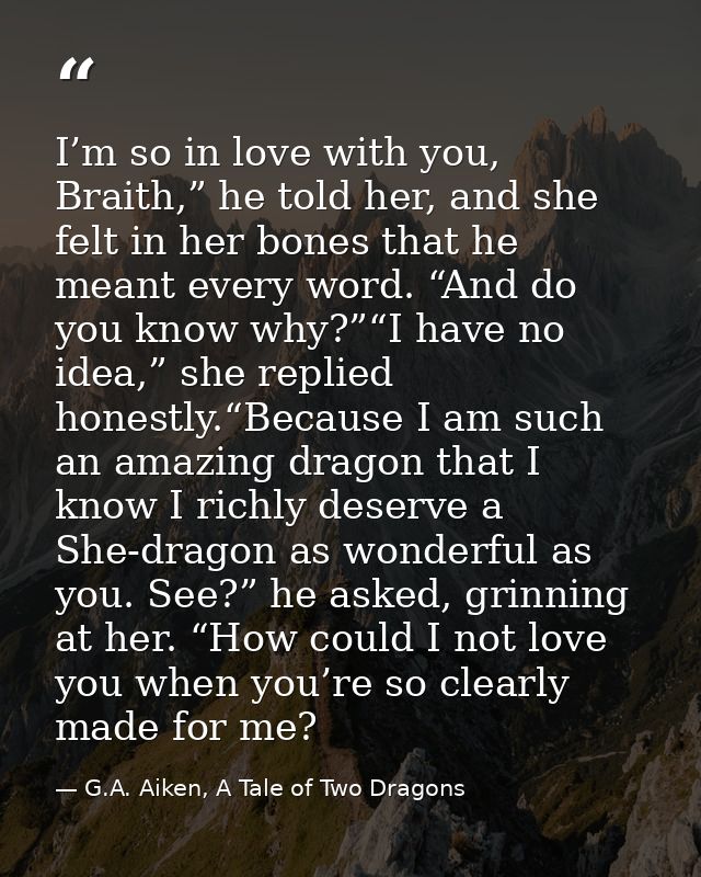 I’m so in love with you, Braith,” he told her, and she felt in her bones that he meant every word. “And do you know why? — G.A. Aiken, A Tale of Two Dragons