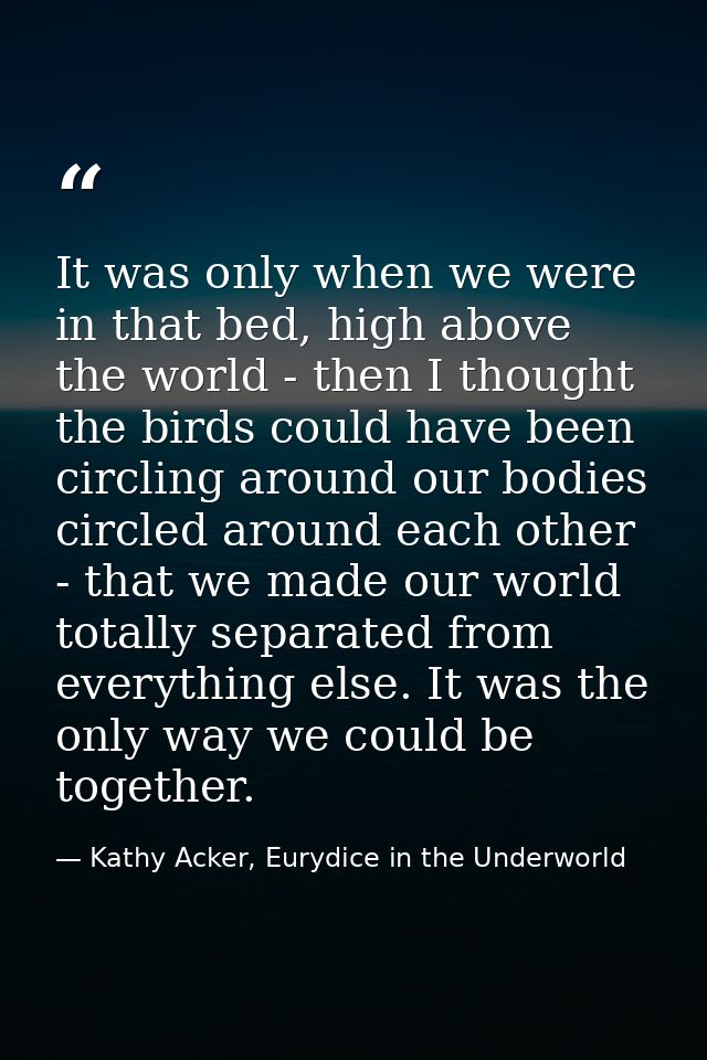 It was only when we were in that bed, high above the world - then I thought the birds could have been circling around ou — Kathy Acker, Eurydice in the Underworld