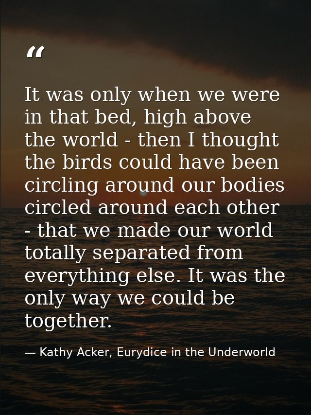 It was only when we were in that bed, high above the world - then I thought the birds could have been circling around ou — Kathy Acker, Eurydice in the Underworld