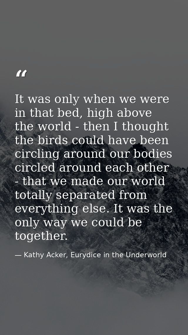 It was only when we were in that bed, high above the world - then I thought the birds could have been circling around ou — Kathy Acker, Eurydice in the Underworld