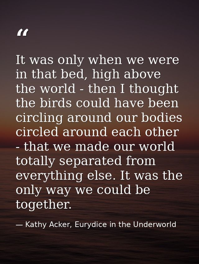 It was only when we were in that bed, high above the world - then I thought the birds could have been circling around ou — Kathy Acker, Eurydice in the Underworld