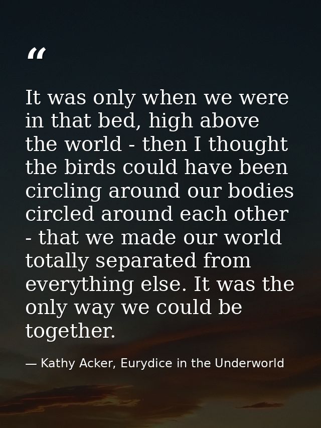 It was only when we were in that bed, high above the world - then I thought the birds could have been circling around ou — Kathy Acker, Eurydice in the Underworld