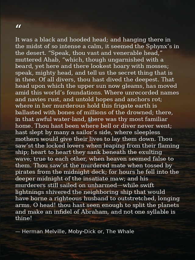 It was a black and hooded head; and hanging there in the midst of so intense a calm, it seemed the Sphynx’s in the deser — Herman Melville, Moby-Dick or, The Whale