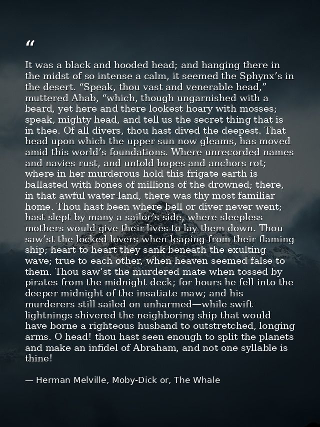 It was a black and hooded head; and hanging there in the midst of so intense a calm, it seemed the Sphynx’s in the deser — Herman Melville, Moby-Dick or, The Whale