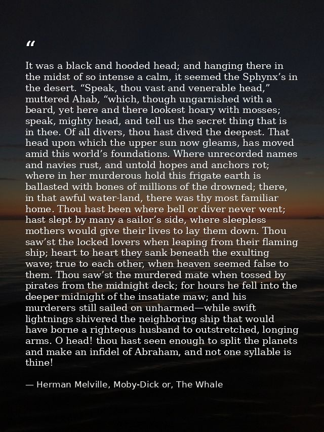 It was a black and hooded head; and hanging there in the midst of so intense a calm, it seemed the Sphynx’s in the deser — Herman Melville, Moby-Dick or, The Whale