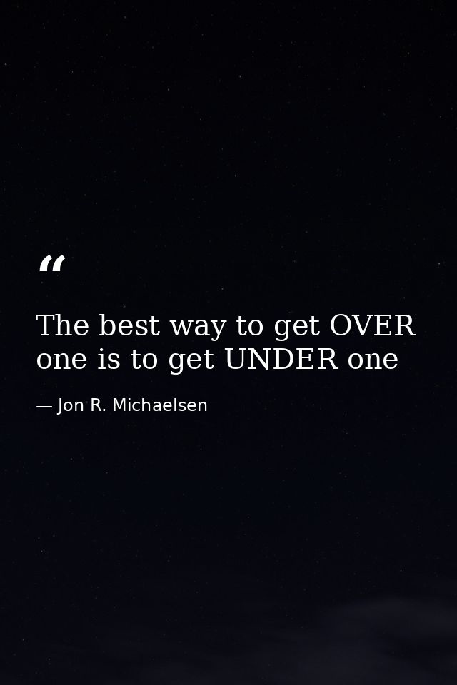 The best way to get OVER one is to get UNDER one — Jon R. Michaelsen