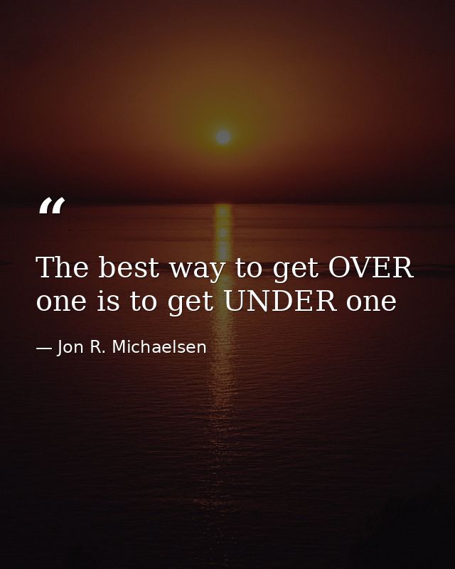 The best way to get OVER one is to get UNDER one — Jon R. Michaelsen