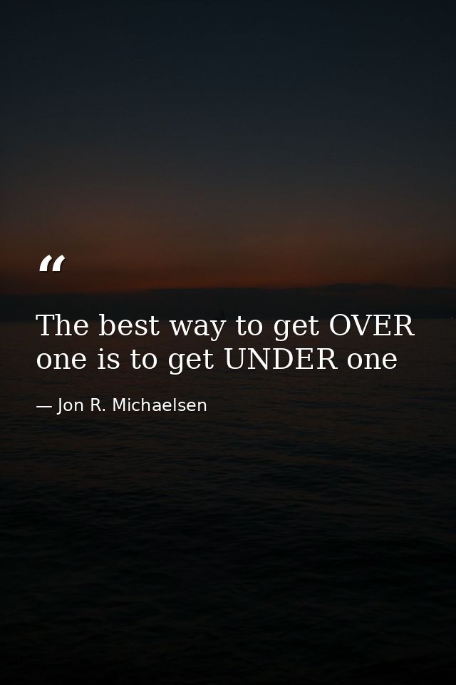 The best way to get OVER one is to get UNDER one — Jon R. Michaelsen